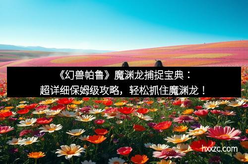 《幻兽帕鲁》魔渊龙捕捉宝典：超详细保姆级攻略，轻松抓住魔渊龙！