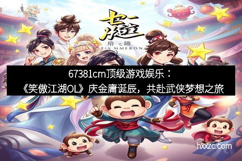 67381cm顶级游戏娱乐：《笑傲江湖OL》庆金庸诞辰，共赴武侠梦想之旅